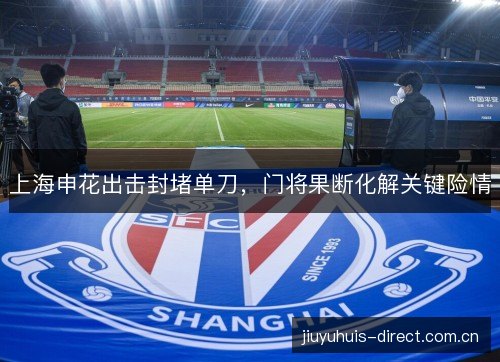 上海申花出击封堵单刀,门将果断化解关键险情 上海申花出击封堵单刀,门将果断化解关键险情